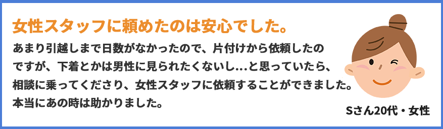 女性スタッフに頼めたのは安心でした。あまり引越しまで日数がなかったので、片付けから依頼したのですが、下着とかは男性に見られたくないし…と思っていたら、相談に乗ってくださり、女性スタッフに依頼することができました。本当にあの時は助かりました。(Sさん20代女性)