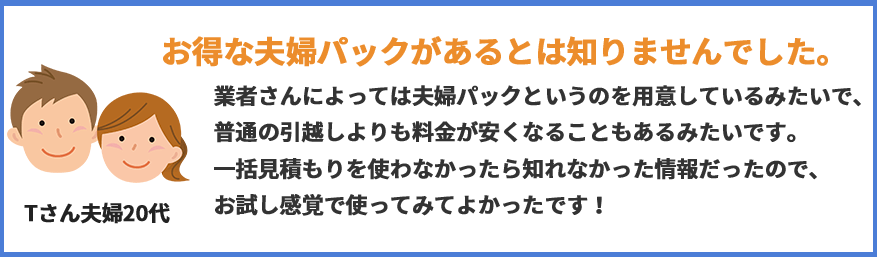 お得な夫婦パックがあるとは知りませんでした。業者さんによっては夫婦パックというのを用意しているみたいで、普通の引っ越しよりも料金が安くなることもあるみたいです。一括見積もりを使わなかったらリれなかった情報だったので、お試し感覚で使ってみてよかったです!(Tさん夫婦20代)