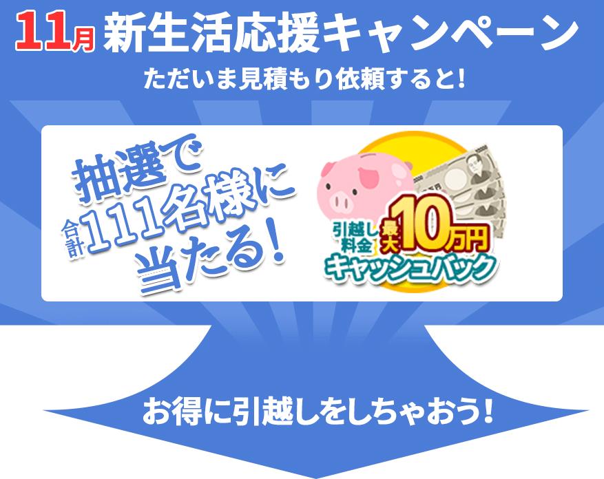 11月の新生活応援キャンペーン。ただいま見積もり依頼すると！抽選で合計111名様に当たる！引越し料金最大10万円キャッシュバック。お得に引越しをしちゃおう！